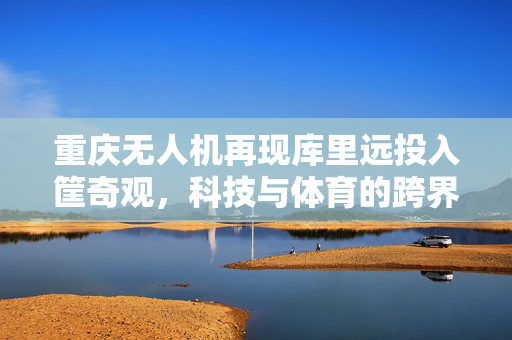 重庆无人机再现库里远投入筐奇观，科技与体育的跨界盛宴
