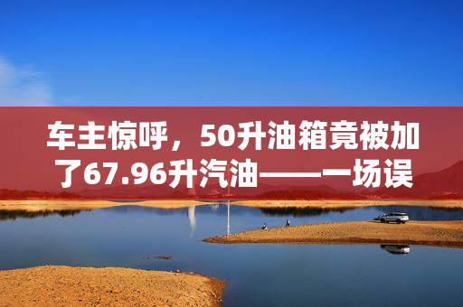 车主惊呼，50升油箱竟被加了67.96升汽油——一场误会还是管理漏洞？