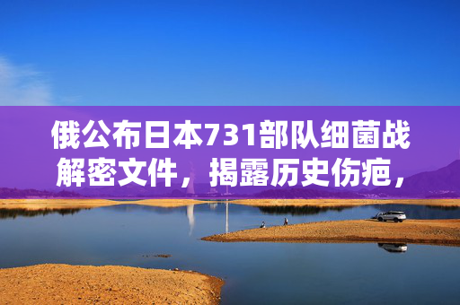 俄公布日本731部队细菌战解密文件，揭露历史伤疤，警示未来和平