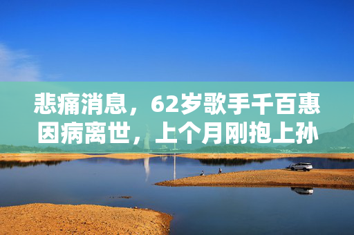 悲痛消息，62岁歌手千百惠因病离世，上个月刚抱上孙子