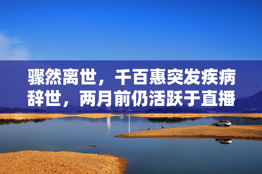 骤然离世，千百惠突发疾病辞世，两月前仍活跃于直播带货舞台