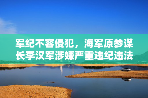 军纪不容侵犯，海军原参谋长李汉军涉嫌严重违纪违法事件的深度剖析