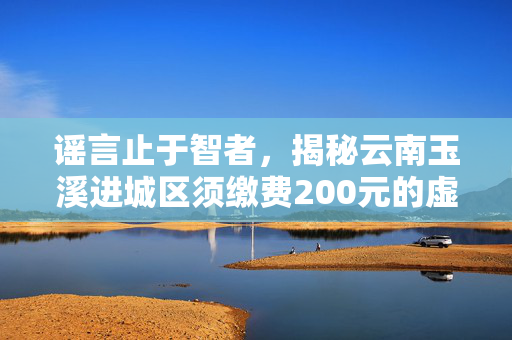 谣言止于智者，揭秘云南玉溪进城区须缴费200元的虚假信息