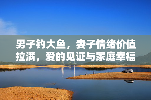 男子钓大鱼，妻子情绪价值拉满，爱的见证与家庭幸福的双赢