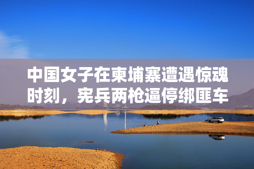 中国女子在柬埔寨遭遇惊魂时刻，宪兵两枪逼停绑匪车辆，彰显中柬警务合作新高度