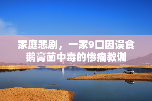 家庭悲剧，一家9口因误食鹅膏菌中毒的惨痛教训