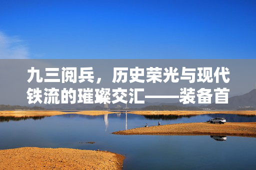 九三阅兵，历史荣光与现代铁流的璀璨交汇——装备首次公开亮相的非凡时刻