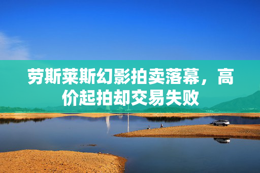 劳斯莱斯幻影拍卖落幕，高价起拍却交易失败