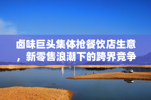 卤味巨头集体抢餐饮店生意，新零售浪潮下的跨界竞争与市场重塑