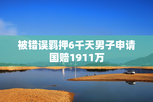 被错误羁押6千天男子申请国赔1911万