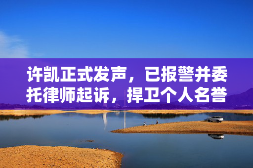 许凯正式发声，已报警并委托律师起诉，捍卫个人名誉与权益