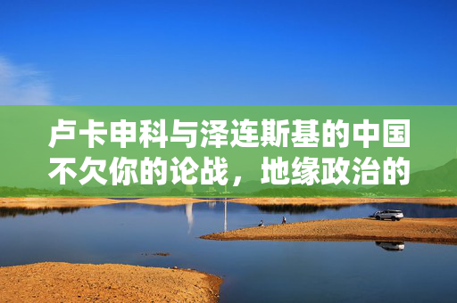 卢卡申科与泽连斯基的中国不欠你的论战，地缘政治的微妙平衡与大国心态的碰撞