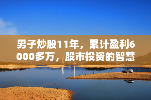 男子炒股11年，累计盈利6000多万，股市投资的智慧与坚持的胜利