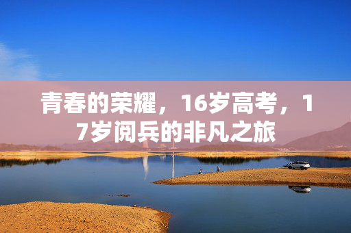 青春的荣耀，16岁高考，17岁阅兵的非凡之旅