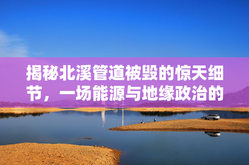 揭秘北溪管道被毁的惊天细节，一场能源与地缘政治的较量