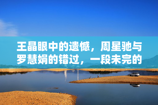 王晶眼中的遗憾，周星驰与罗慧娟的错过，一段未完的喜剧之恋