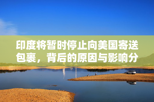 印度将暂时停止向美国寄送包裹，背后的原因与影响分析