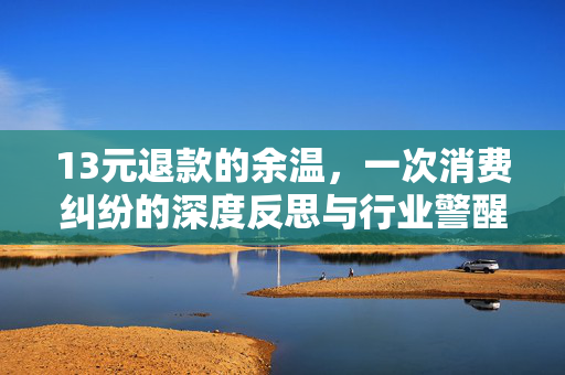 13元退款的余温，一次消费纠纷的深度反思与行业警醒