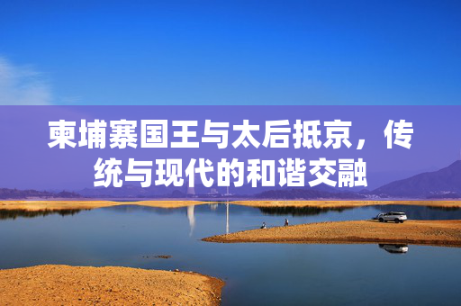 柬埔寨国王与太后抵京，传统与现代的和谐交融