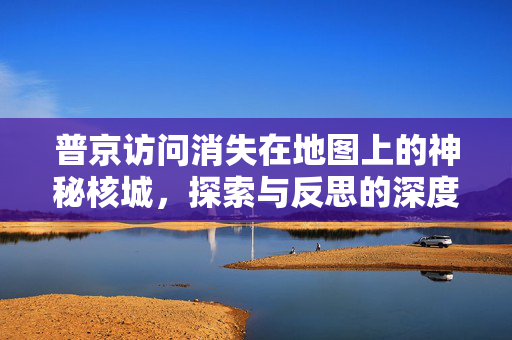 普京访问消失在地图上的神秘核城，探索与反思的深度之旅