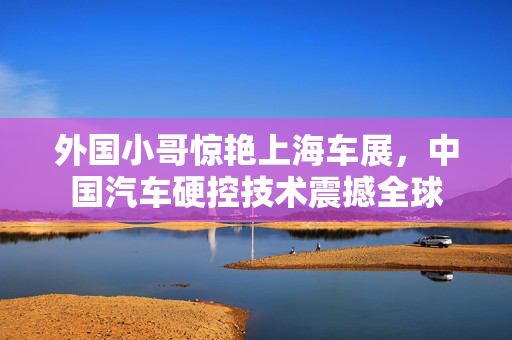 外国小哥惊艳上海车展，中国汽车硬控技术震撼全球