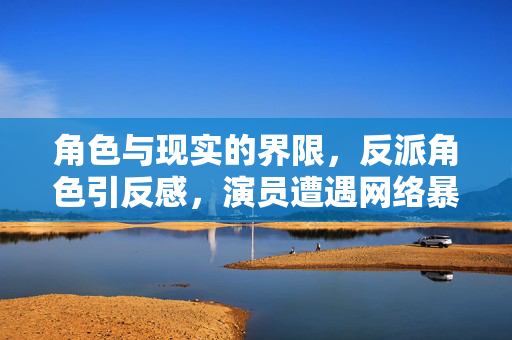 角色与现实的界限，反派角色引反感，演员遭遇网络暴力背后的深思