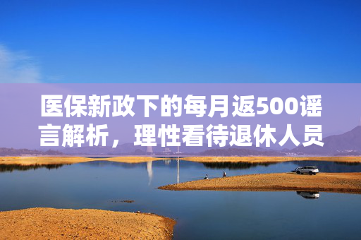 医保新政下的每月返500谣言解析，理性看待退休人员医疗保障