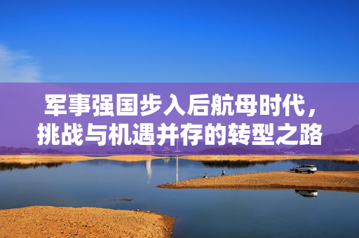 军事强国步入后航母时代，挑战与机遇并存的转型之路
