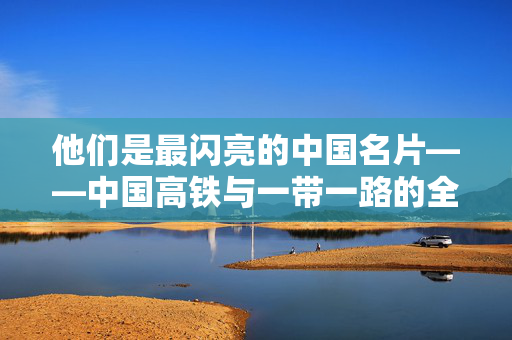 他们是最闪亮的中国名片——中国高铁与一带一路的全球影响力