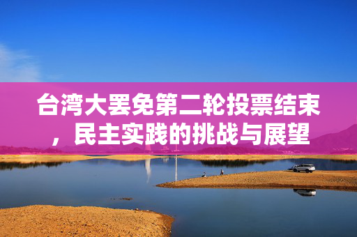 台湾大罢免第二轮投票结束，民主实践的挑战与展望