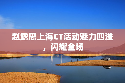 赵露思上海CT活动魅力四溢，闪耀全场