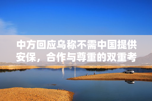 中方回应乌称不需中国提供安保，合作与尊重的双重考量