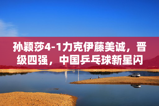 孙颖莎4-1力克伊藤美诚，晋级四强，中国乒乓球新星闪耀东京赛场