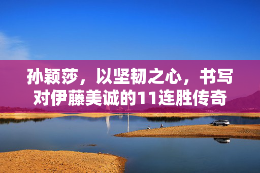 孙颖莎，以坚韧之心，书写对伊藤美诚的11连胜传奇