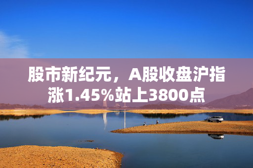 股市新纪元，A股收盘沪指涨1.45%站上3800点