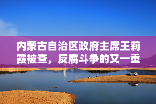 内蒙古自治区政府主席王莉霞被查，反腐斗争的又一重要里程碑