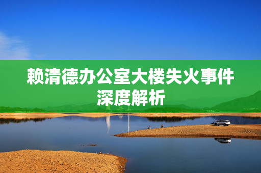 赖清德办公室大楼失火事件深度解析