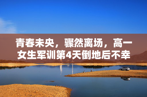青春未央，骤然离场，高一女生军训第4天倒地后不幸离世