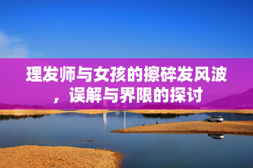 理发师与女孩的擦碎发风波，误解与界限的探讨