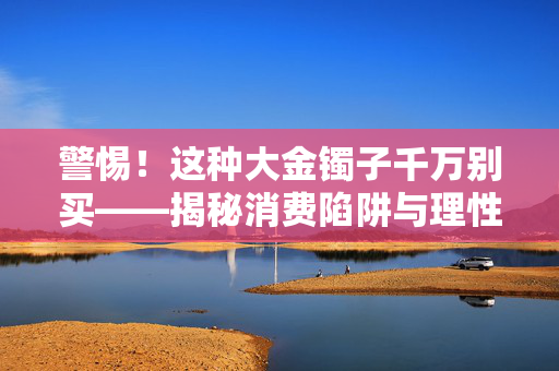 警惕！这种大金镯子千万别买——揭秘消费陷阱与理性消费观