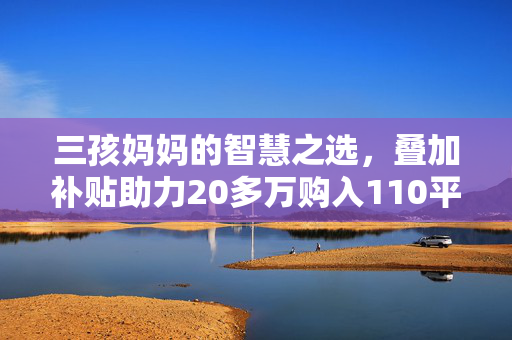 三孩妈妈的智慧之选，叠加补贴助力20多万购入110平温馨家园