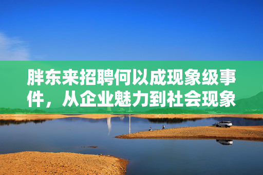 胖东来招聘何以成现象级事件，从企业魅力到社会现象的深度剖析