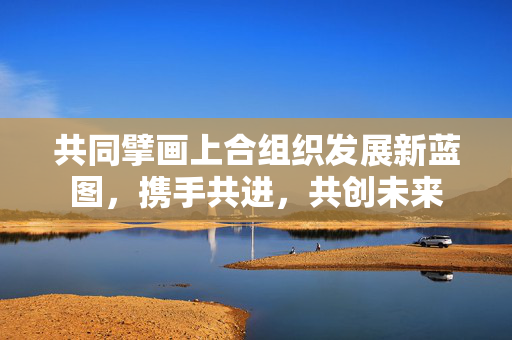 共同擘画上合组织发展新蓝图，携手共进，共创未来