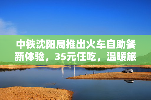 中铁沈阳局推出火车自助餐新体验，35元任吃，温暖旅途的味蕾盛宴