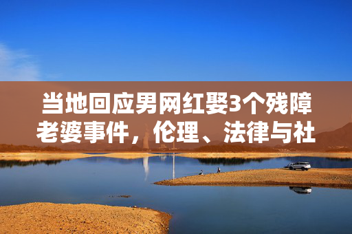当地回应男网红娶3个残障老婆事件，伦理、法律与社会的深思