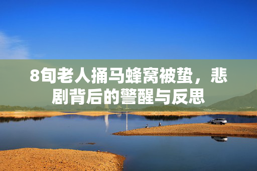 8旬老人捅马蜂窝被蛰，悲剧背后的警醒与反思