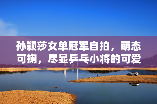 孙颖莎女单冠军自拍，萌态可掬，尽显乒乓小将的可爱风采