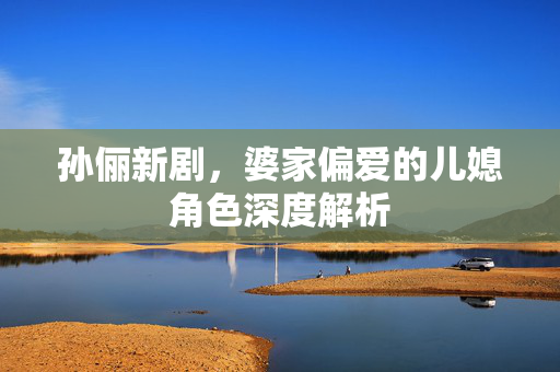 孙俪新剧，婆家偏爱的儿媳角色深度解析