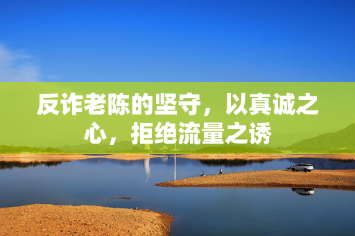 反诈老陈的坚守，以真诚之心，拒绝流量之诱