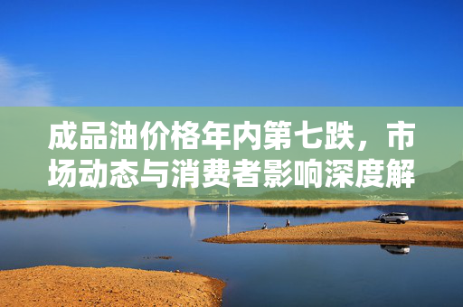 成品油价格年内第七跌，市场动态与消费者影响深度解析